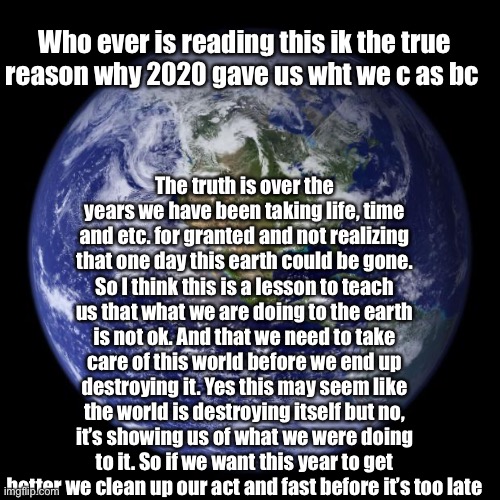 IMPORTANT MESSAGE | Who ever is reading this ik the true reason why 2020 gave us wht we c as bc; The truth is over the years we have been taking life, time and etc. for granted and not realizing that one day this earth could be gone. So I think this is a lesson to teach us that what we are doing to the earth is not ok. And that we need to take care of this world before we end up destroying it. Yes this may seem like the world is destroying itself but no, it’s showing us of what we were doing to it. So if we want this year to get better we clean up our act and fast before it’s too late | image tagged in imgflip community,frontpage,memes,the truth,not alone | made w/ Imgflip meme maker