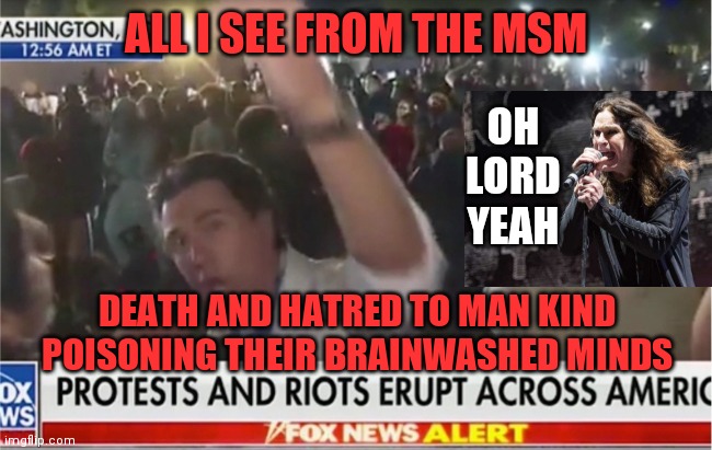 War pigs | ALL I SEE FROM THE MSM; OH LORD YEAH; DEATH AND HATRED TO MAN KIND
POISONING THEIR BRAINWASHED MINDS | image tagged in riots,ozzy,msm,hatred,mankind,poison | made w/ Imgflip meme maker