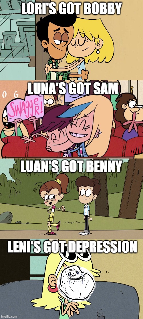 All the oldest Louds have dates except the Idiot | LORI'S GOT BOBBY; LUNA'S GOT SAM; LUAN'S GOT BENNY; LENI'S GOT DEPRESSION | image tagged in the loud house,forever alone,memes,funny memes,sad,sad but true | made w/ Imgflip meme maker