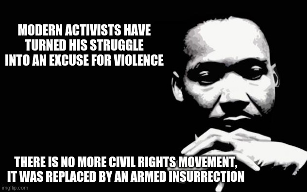Honor his legacy | MODERN ACTIVISTS HAVE TURNED HIS STRUGGLE INTO AN EXCUSE FOR VIOLENCE; THERE IS NO MORE CIVIL RIGHTS MOVEMENT, IT WAS REPLACED BY AN ARMED INSURRECTION | image tagged in mlk,honor his legacy,hate breeds hate he deserves better,the civil rights movement is over,armed insurrection,martin luther king | made w/ Imgflip meme maker