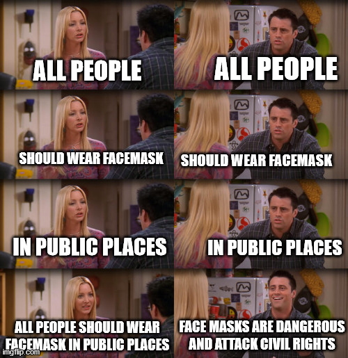 Facemasks are good | ALL PEOPLE; ALL PEOPLE; SHOULD WEAR FACEMASK; SHOULD WEAR FACEMASK; IN PUBLIC PLACES; IN PUBLIC PLACES; FACE MASKS ARE DANGEROUS AND ATTACK CIVIL RIGHTS; ALL PEOPLE SHOULD WEAR FACEMASK IN PUBLIC PLACES | image tagged in joey repeat after me,facemask,covid-19,lower viral load,memes | made w/ Imgflip meme maker