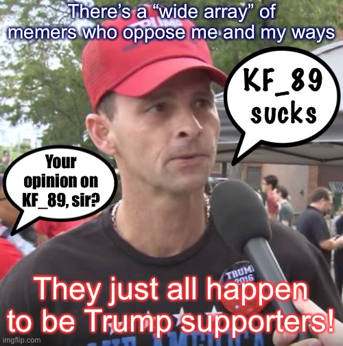 Funny how that works. And yet: Some Trump supporters like me, and I like them! | There’s a “wide array” of memers who oppose me and my ways; KF_89 sucks; Your opinion on KF_89, sir? They just all happen to be Trump supporters! | image tagged in trump supporter,trump supporters,imgflip humor,imgflip community,the daily struggle imgflip edition,first world imgflip problems | made w/ Imgflip meme maker