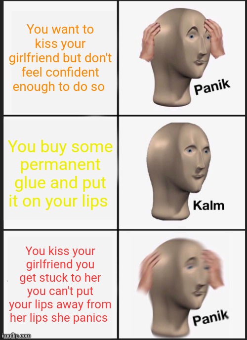 Permanent Gluely kiss with your girlfriend | You want to kiss your girlfriend but don't feel confident enough to do so; You buy some permanent glue and put it on your lips; You kiss your girlfriend you get stuck to her you can't put your lips away from her lips she panics | image tagged in memes,panik kalm panik | made w/ Imgflip meme maker