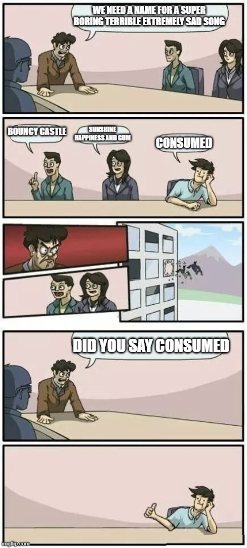 consumed by the wind | WE NEED A NAME FOR A SUPER BORING TERRIBLE EXTREMELY SAD SONG; BOUNCY CASTLE; SUNSHINE HAPPINESS AND GUM; CONSUMED; DID YOU SAY CONSUMED | image tagged in boardroom meeting suggestion 2 | made w/ Imgflip meme maker