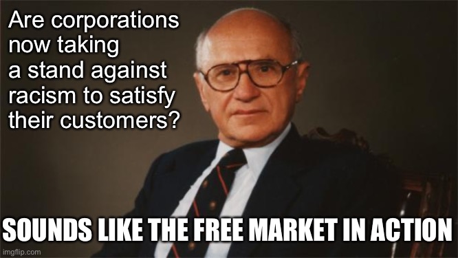 When consumers vote with their dollars: Milton Friedman approves. | Are corporations now taking a stand against racism to satisfy their customers? SOUNDS LIKE THE FREE MARKET IN ACTION | image tagged in milton friedman libertarian party,consumerism,free market,racism,no racism,capitalism | made w/ Imgflip meme maker