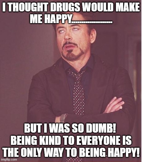 Unhappy Drugs | I THOUGHT DRUGS WOULD MAKE ME HAPPY.................... BUT I WAS SO DUMB!  BEING KIND TO EVERYONE IS THE ONLY WAY TO BEING HAPPY! | image tagged in memes,face you make robert downey jr,kindness,happiness,happy | made w/ Imgflip meme maker