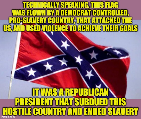 Something else millennials never learned in school.  Because facts that embarrass democrats need to become memory holes. | TECHNICALLY SPEAKING, THIS FLAG WAS FLOWN BY A DEMOCRAT CONTROLLED, PRO-SLAVERY COUNTRY, THAT ATTACKED THE US, AND USED VIOLENCE TO ACHIEVE THEIR GOALS; IT WAS A REPUBLICAN PRESIDENT THAT SUBDUED THIS HOSTILE COUNTRY AND ENDED SLAVERY | image tagged in confederate flag,democrats | made w/ Imgflip meme maker
