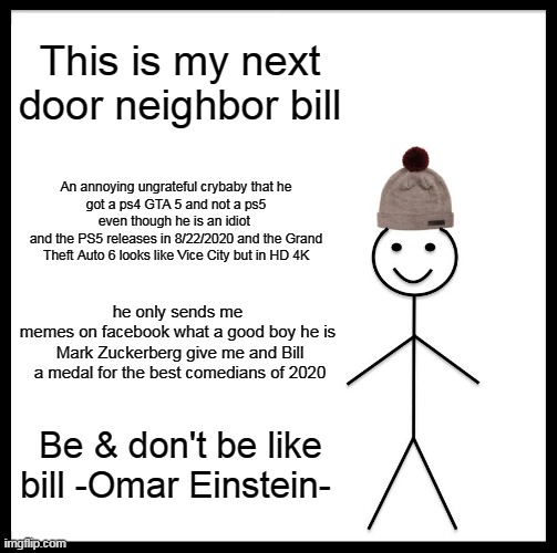 be like bill | This is my next door neighbor bill; An annoying ungrateful crybaby that he
got a ps4 GTA 5 and not a ps5 even though he is an idiot 
and the PS5 releases in 8/22/2020 and the Grand Theft Auto 6 looks like Vice City but in HD 4K; he only sends me 
memes on facebook what a good boy he is 
Mark Zuckerberg give me and Bill a medal for the best comedians of 2020; Be & don't be like bill -Omar Einstein- | image tagged in memes,be like bill | made w/ Imgflip meme maker