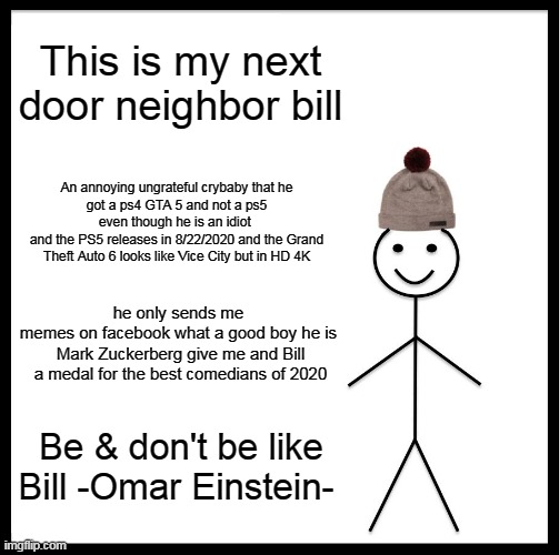 dont and be like bill | This is my next door neighbor bill; An annoying ungrateful crybaby that he
got a ps4 GTA 5 and not a ps5 even though he is an idiot 
and the PS5 releases in 8/22/2020 and the Grand Theft Auto 6 looks like Vice City but in HD 4K; he only sends me 
memes on facebook what a good boy he is 
Mark Zuckerberg give me and Bill a medal for the best comedians of 2020; Be & don't be like Bill -Omar Einstein- | image tagged in memes,be like bill | made w/ Imgflip meme maker