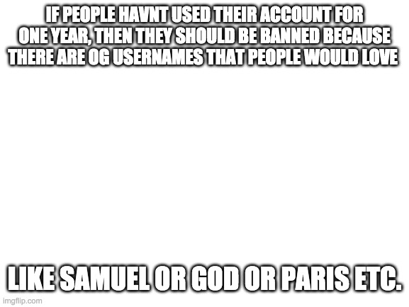 Idk but I would love to have the username Jesus :) | IF PEOPLE HAVNT USED THEIR ACCOUNT FOR ONE YEAR, THEN THEY SHOULD BE BANNED BECAUSE THERE ARE OG USERNAMES THAT PEOPLE WOULD LOVE; LIKE SAMUEL OR GOD OR PARIS ETC. | image tagged in blank white template | made w/ Imgflip meme maker