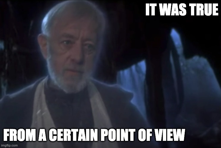 True From a Certain Point of View | IT WAS TRUE; FROM A CERTAIN POINT OF VIEW | image tagged in star wars | made w/ Imgflip meme maker