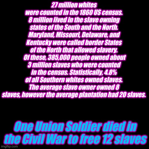 Tear down the Confederate monuments. That will help everyone to forget this truth. | 27 million whites were counted in the 1860 US census.
8 million lived in the slave owning states of the South and the North. Maryland, Missouri, Delaware, and Kentucky were called border States of the North that allowed slavery.
 Of these, 385,000 people owned about 3 million slaves who were counted in the census. Statistically, 4.8% of all Southern whites owned slaves. The average slave owner owned 8 slaves, however the average plantation had 20 slaves. One Union Soldier died in the Civil War to free 12 slaves | image tagged in plain black template | made w/ Imgflip meme maker