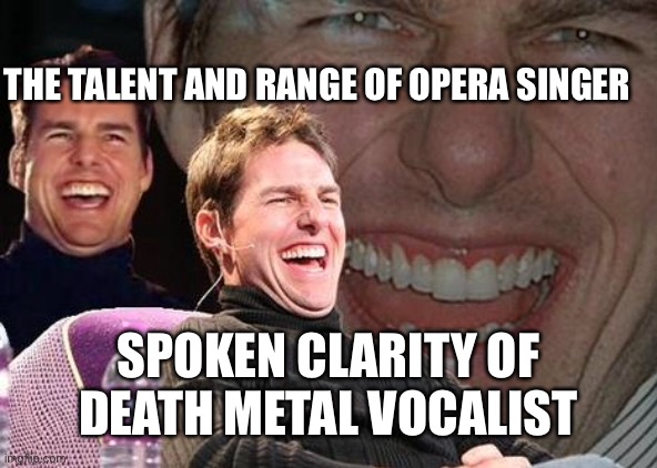 Tom Cruise laugh | THE TALENT AND RANGE OF OPERA SINGER SPOKEN CLARITY OF DEATH METAL VOCALIST | image tagged in tom cruise laugh | made w/ Imgflip meme maker