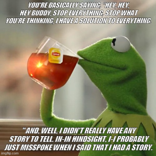 yes this is a thing | YOU'RE BASICALLY SAYING, "HEY, HEY, HEY BUDDY, STOP EVERYTHING, STOP WHAT YOU'RE THINKING, I HAVE A SOLUTION TO EVERYTHING. " AND, WELL, I DIDN'T REALLY HAVE ANY STORY TO TELL. IN-IN HINDSIGHT, I-I PROBABLY JUST MISSPOKE WHEN I SAID THAT I HAD A STORY. | image tagged in memes,but that's none of my business,kermit the frog | made w/ Imgflip meme maker