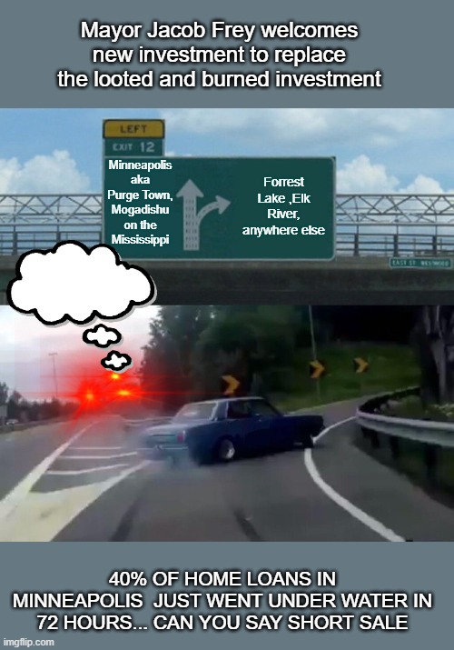 progressive/democrat leadership at its finest | Mayor Jacob Frey welcomes new investment to replace the looted and burned investment; Minneapolis aka Purge Town, Mogadishu on the Mississippi; Forrest Lake ,Elk River, anywhere else; 40% OF HOME LOANS IN MINNEAPOLIS  JUST WENT UNDER WATER IN 72 HOURS... CAN YOU SAY SHORT SALE | image tagged in left exit 12 off ramp,democrats,2020 elections,joe biden,progressives | made w/ Imgflip meme maker
