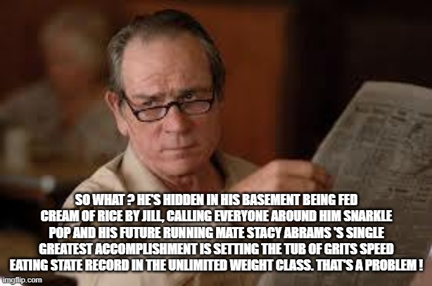 no country for old men tommy lee jones | SO WHAT ? HE'S HIDDEN IN HIS BASEMENT BEING FED CREAM OF RICE BY JILL, CALLING EVERYONE AROUND HIM SNARKLE POP AND HIS FUTURE RUNNING MATE S | image tagged in no country for old men tommy lee jones | made w/ Imgflip meme maker