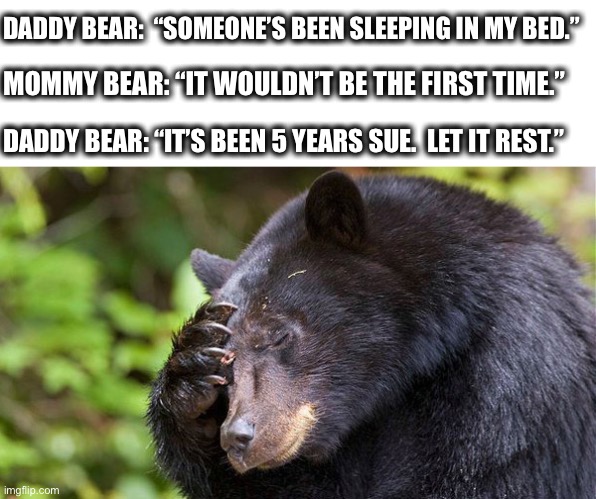 yao, what have you done! bear | DADDY BEAR:  “SOMEONE’S BEEN SLEEPING IN MY BED.”; MOMMY BEAR: “IT WOULDN’T BE THE FIRST TIME.”; DADDY BEAR: “IT’S BEEN 5 YEARS SUE.  LET IT REST.” | image tagged in bear,mommy,daddy,goldilocks,story,meme | made w/ Imgflip meme maker