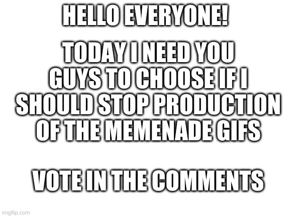 Blank White Template | TODAY I NEED YOU GUYS TO CHOOSE IF I SHOULD STOP PRODUCTION OF THE MEMENADE GIFS; HELLO EVERYONE! VOTE IN THE COMMENTS | image tagged in blank white template | made w/ Imgflip meme maker