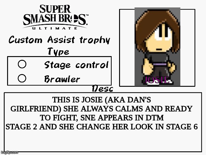 Custom assist trophy | JOSIE; THIS IS JOSIE (AKA DAN'S GIRLFRIEND) SHE ALWAYS CALMS AND READY TO FIGHT, SNE APPEARS IN DTM STAGE 2 AND SHE CHANGE HER LOOK IN STAGE 6 | image tagged in custom assist trophy,dan the man,super smash bros | made w/ Imgflip meme maker