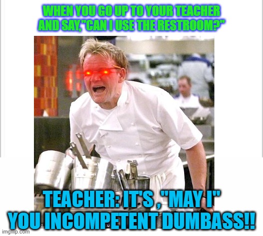 They always go ballistic |  WHEN YOU GO UP TO YOUR TEACHER AND SAY,"CAN I USE THE RESTROOM?"; TEACHER: IT'S ,"MAY I" YOU INCOMPETENT DUMBASS!! | image tagged in white background | made w/ Imgflip meme maker