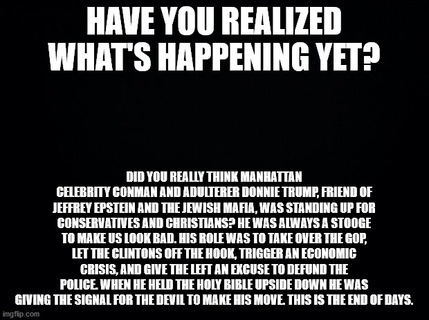 The Truth about Trump | HAVE YOU REALIZED WHAT'S HAPPENING YET? DID YOU REALLY THINK MANHATTAN CELEBRITY CONMAN AND ADULTERER DONNIE TRUMP, FRIEND OF JEFFREY EPSTEIN AND THE JEWISH MAFIA, WAS STANDING UP FOR CONSERVATIVES AND CHRISTIANS? HE WAS ALWAYS A STOOGE TO MAKE US LOOK BAD. HIS ROLE WAS TO TAKE OVER THE GOP, LET THE CLINTONS OFF THE HOOK, TRIGGER AN ECONOMIC CRISIS, AND GIVE THE LEFT AN EXCUSE TO DEFUND THE POLICE. WHEN HE HELD THE HOLY BIBLE UPSIDE DOWN HE WAS GIVING THE SIGNAL FOR THE DEVIL TO MAKE HIS MOVE. THIS IS THE END OF DAYS. | image tagged in black background | made w/ Imgflip meme maker