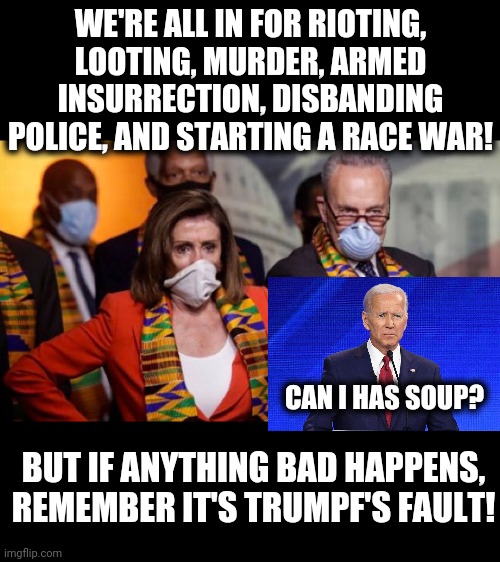 WE'RE ALL IN FOR RIOTING, LOOTING, MURDER, ARMED INSURRECTION, DISBANDING POLICE, AND STARTING A RACE WAR! CAN I HAS SOUP? BUT IF ANYTHING BAD HAPPENS, REMEMBER IT'S TRUMPF'S FAULT! | image tagged in memes,stupid liberals,rioting and looting,race war,senile joe biden,nancy pelosi | made w/ Imgflip meme maker