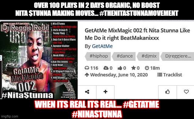 Nita Stunna over 100 views | OVER 100 PLAYS IN 2 DAYS ORGANIC, NO BOOST
NITA $TUNNA MAKING MOVES... #THENITASTUNNAMOVEMENT; WHEN ITS REAL ITS REAL... #GETATME
#NINASTUNNA | image tagged in hiphop,needtoknow,newmusic | made w/ Imgflip meme maker