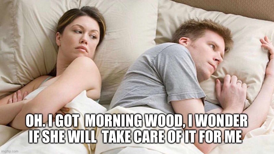 I Bet He's Thinking About Other Women Meme | OH. I GOT  MORNING WOOD, I WONDER IF SHE WILL  TAKE CARE OF IT FOR ME | image tagged in i bet he's thinking about other women | made w/ Imgflip meme maker