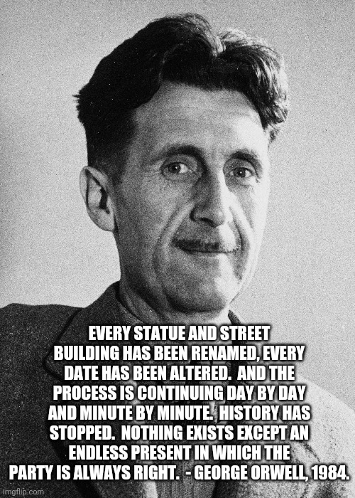 Don't question the party | EVERY STATUE AND STREET BUILDING HAS BEEN RENAMED, EVERY DATE HAS BEEN ALTERED.  AND THE PROCESS IS CONTINUING DAY BY DAY AND MINUTE BY MINUTE.  HISTORY HAS STOPPED.  NOTHING EXISTS EXCEPT AN ENDLESS PRESENT IN WHICH THE PARTY IS ALWAYS RIGHT.  - GEORGE ORWELL, 1984. | image tagged in george orwell,1984,modern,prophet | made w/ Imgflip meme maker