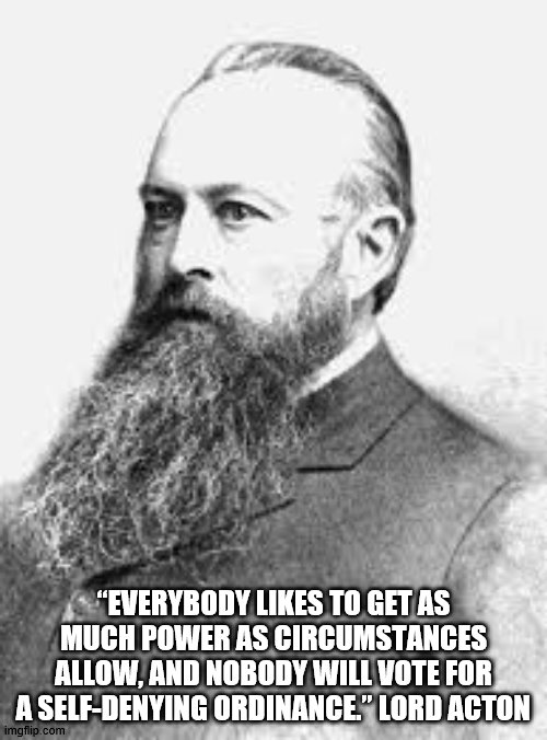 Lard Acton Quote | “EVERYBODY LIKES TO GET AS MUCH POWER AS CIRCUMSTANCES ALLOW, AND NOBODY WILL VOTE FOR A SELF-DENYING ORDINANCE.” LORD ACTON | image tagged in historical meme | made w/ Imgflip meme maker