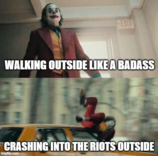 joker getting hit by a car | WALKING OUTSIDE LIKE A BADASS; CRASHING INTO THE RIOTS OUTSIDE | image tagged in joker getting hit by a car | made w/ Imgflip meme maker