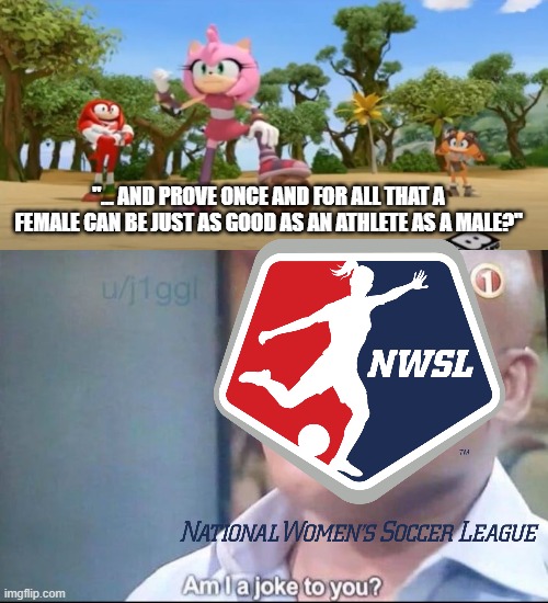 am I a joke to you | "... AND PROVE ONCE AND FOR ALL THAT A FEMALE CAN BE JUST AS GOOD AS AN ATHLETE AS A MALE?" | image tagged in am i a joke to you,sonic boom,soccer,feminism,memes | made w/ Imgflip meme maker