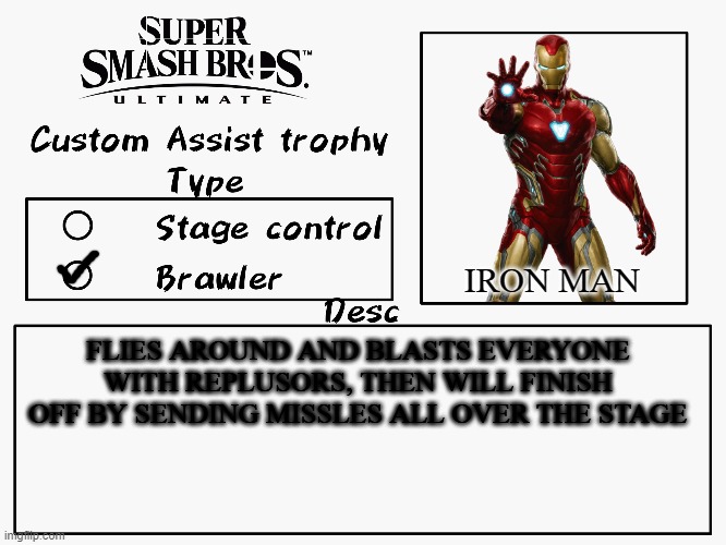 aw yeah iron man | IRON MAN; FLIES AROUND AND BLASTS EVERYONE WITH REPLUSORS, THEN WILL FINISH OFF BY SENDING MISSLES ALL OVER THE STAGE | image tagged in custom assist trophy,super smash bros,iron man,marvel,marvel comics | made w/ Imgflip meme maker