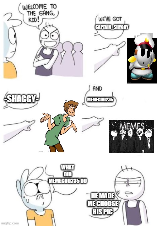 I am helping Burrito_Man | CAPTAIN_SHYGUY; MEMEGOD235; -SHAGGY-; WHAT DID MEMEGOD235 DO; HE MADE ME CHOOSE HIS PIC | image tagged in welcome to the gang blank | made w/ Imgflip meme maker