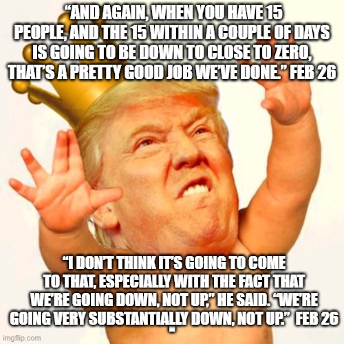 Baby trump king | “AND AGAIN, WHEN YOU HAVE 15 PEOPLE, AND THE 15 WITHIN A COUPLE OF DAYS IS GOING TO BE DOWN TO CLOSE TO ZERO, THAT’S A PRETTY GOOD JOB WE’VE DONE.” FEB 26; “I DON’T THINK IT’S GOING TO COME TO THAT, ESPECIALLY WITH THE FACT THAT WE’RE GOING DOWN, NOT UP,” HE SAID. “WE’RE GOING VERY SUBSTANTIALLY DOWN, NOT UP.”  FEB 26; . | image tagged in baby trump king | made w/ Imgflip meme maker