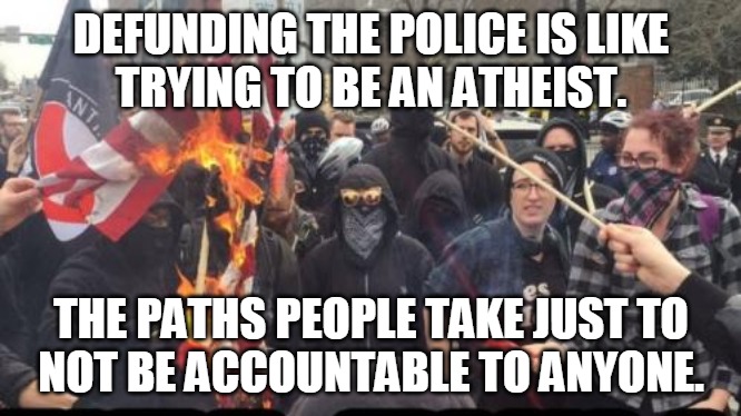 Not Accountable | DEFUNDING THE POLICE IS LIKE
TRYING TO BE AN ATHEIST. THE PATHS PEOPLE TAKE JUST TO
NOT BE ACCOUNTABLE TO ANYONE. | image tagged in defund,police,atheist,path,not,accountable | made w/ Imgflip meme maker