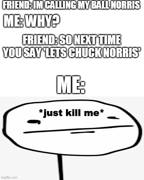 kill me | FRIEND: IM CALLING MY BALL NORRIS; ME: WHY? FRIEND: SO NEXT TIME YOU SAY 'LETS CHUCK NORRIS'; ME:; *just kill me* | image tagged in funny,memes,gifs,funny memes,pie charts,demotivationals | made w/ Imgflip meme maker