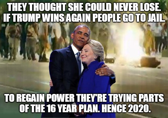 the 16 Year Plan | THEY THOUGHT SHE COULD NEVER LOSE.

IF TRUMP WINS AGAIN PEOPLE GO TO JAIL. TO REGAIN POWER THEY'RE TRYING PARTS
 OF THE 16 YEAR PLAN. HENCE 2020. | image tagged in hillary,obama,trump,power,16 year plan,2020 | made w/ Imgflip meme maker