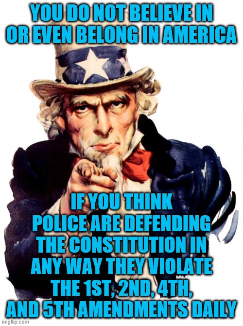 Uncle Sam Meme | YOU DO NOT BELIEVE IN OR EVEN BELONG IN AMERICA; IF YOU THINK POLICE ARE DEFENDING THE CONSTITUTION IN ANY WAY THEY VIOLATE THE 1ST, 2ND, 4TH, AND 5TH AMENDMENTS DAILY | image tagged in memes,uncle sam | made w/ Imgflip meme maker