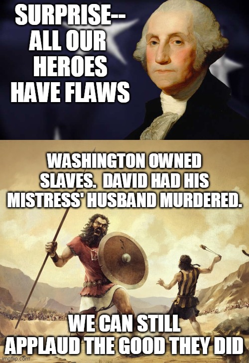 All Our Heroes Have Flaws | SURPRISE--
ALL OUR 
HEROES
HAVE FLAWS; WASHINGTON OWNED SLAVES.  DAVID HAD HIS MISTRESS' HUSBAND MURDERED. WE CAN STILL APPLAUD THE GOOD THEY DID | image tagged in statues | made w/ Imgflip meme maker