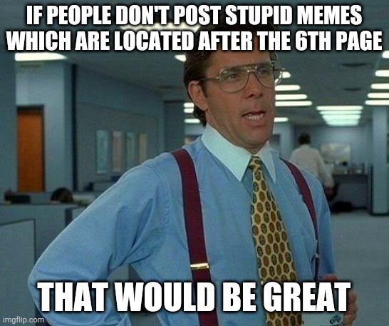 That Would Be Great Meme | IF PEOPLE DON'T POST STUPID MEMES WHICH ARE LOCATED AFTER THE 6TH PAGE; THAT WOULD BE GREAT | image tagged in memes,that would be great | made w/ Imgflip meme maker