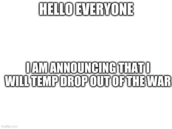 Blank White Template | HELLO EVERYONE; I AM ANNOUNCING THAT I WILL TEMP DROP OUT OF THE WAR | image tagged in blank white template | made w/ Imgflip meme maker