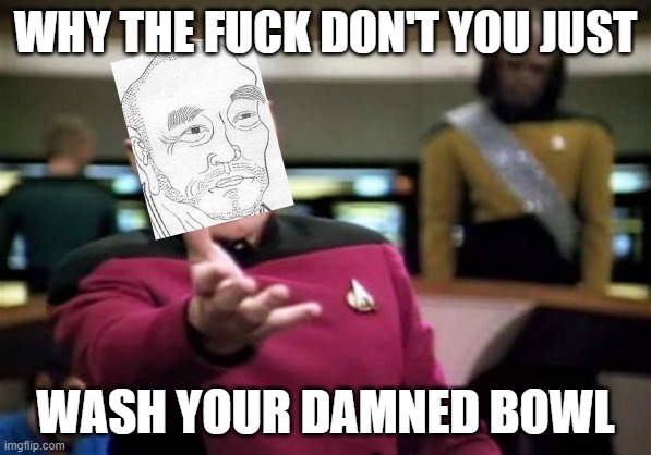 Picard Wtf Meme | WHY THE FUCK DON'T YOU JUST; WASH YOUR DAMNED BOWL | image tagged in memes,picard wtf | made w/ Imgflip meme maker