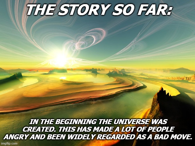 the story | THE STORY SO FAR:; IN THE BEGINNING THE UNIVERSE WAS CREATED. THIS HAS MADE A LOT OF PEOPLE ANGRY AND BEEN WIDELY REGARDED AS A BAD MOVE. | image tagged in funny | made w/ Imgflip meme maker