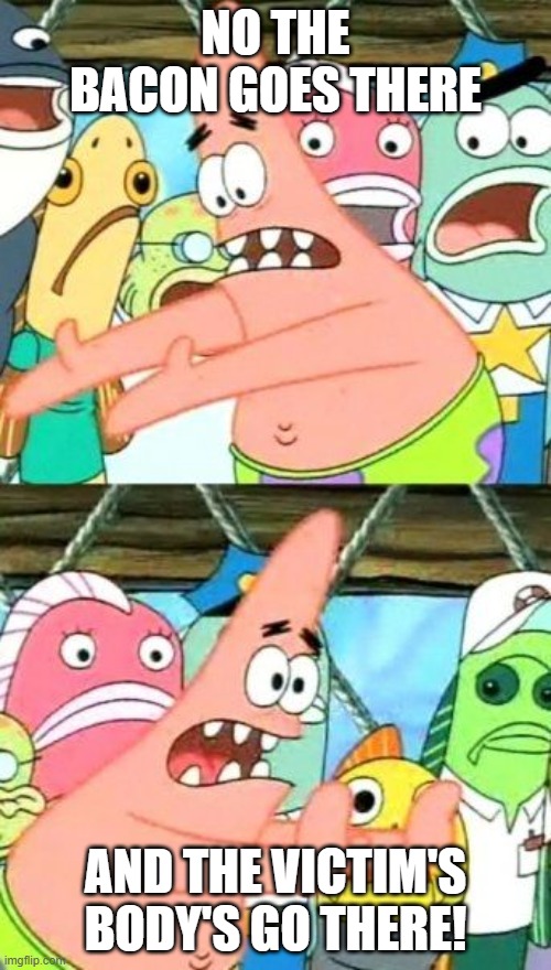 Put It Somewhere Else Patrick Meme | NO THE BACON GOES THERE; AND THE VICTIM'S BODY'S GO THERE! | image tagged in memes,put it somewhere else patrick | made w/ Imgflip meme maker