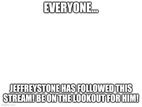 Send help! Now! | EVERYONE... JEFFREYSTONE HAS FOLLOWED THIS STREAM! BE ON THE LOOKOUT FOR HIM! | image tagged in blank white template | made w/ Imgflip meme maker