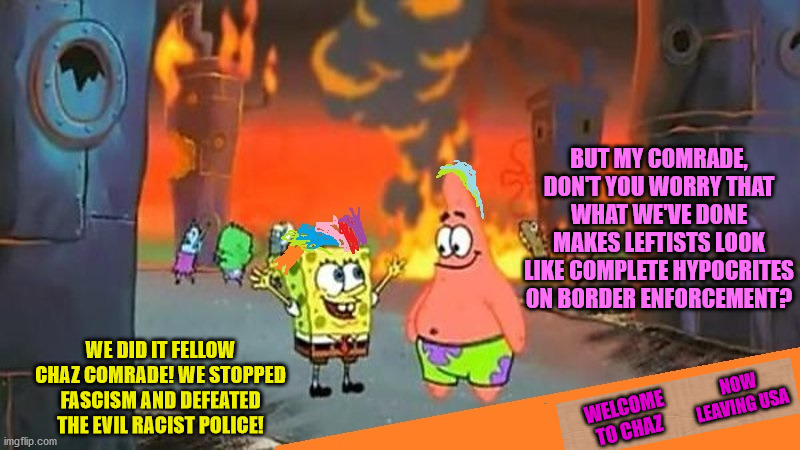 Communist borders are OK | BUT MY COMRADE, DON'T YOU WORRY THAT WHAT WE'VE DONE MAKES LEFTISTS LOOK LIKE COMPLETE HYPOCRITES ON BORDER ENFORCEMENT? WE DID IT FELLOW CHAZ COMRADE! WE STOPPED FASCISM AND DEFEATED THE EVIL RACIST POLICE! NOW LEAVING USA; WELCOME TO CHAZ | image tagged in spongebob,riots,capitol hill,leftists,communists,border | made w/ Imgflip meme maker