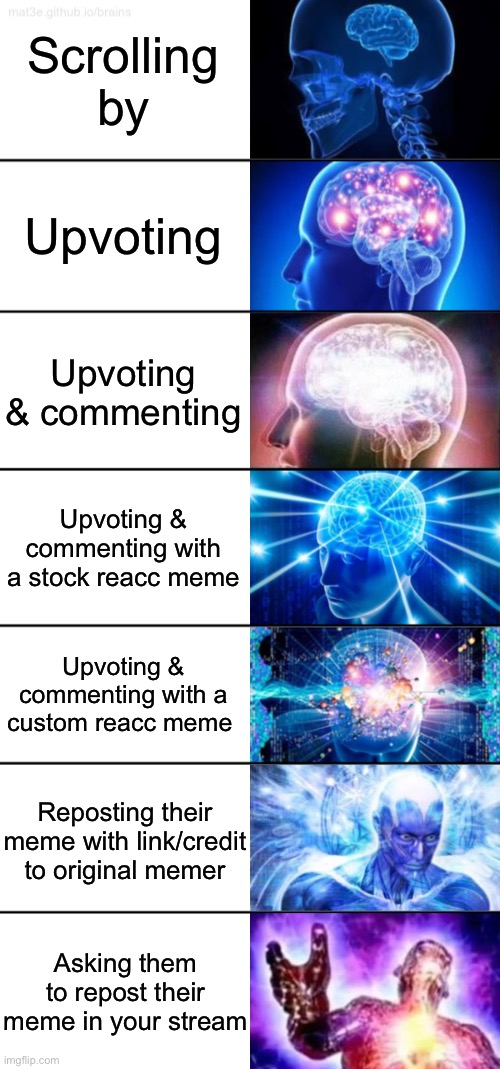 The 7 stages of showing appreciation for someone else’s work. See something you like? Show support! | Scrolling by; Upvoting; Upvoting & commenting; Upvoting & commenting with a stock reacc meme; Upvoting & commenting with a custom reacc meme; Reposting their meme with link/credit to original memer; Asking them to repost their meme in your stream | image tagged in 7-tier expanding brain,upvote,upvotes,credit,memes about memeing,imgflip community | made w/ Imgflip meme maker