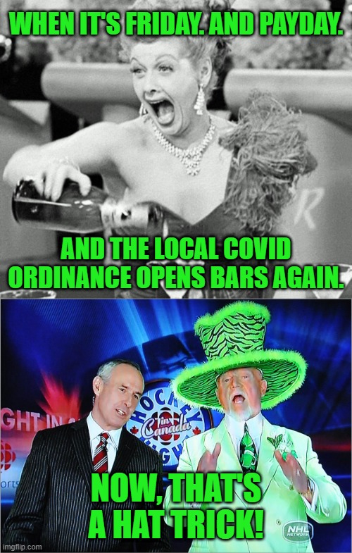 Hat Trick: Friday. Paycheck. Bar is open. Score! |  WHEN IT'S FRIDAY. AND PAYDAY. AND THE LOCAL COVID ORDINANCE OPENS BARS AGAIN. NOW, THAT'S A HAT TRICK! | image tagged in lucille ball,don cherry,memes,covid-19,stay thirsty,quarantine | made w/ Imgflip meme maker