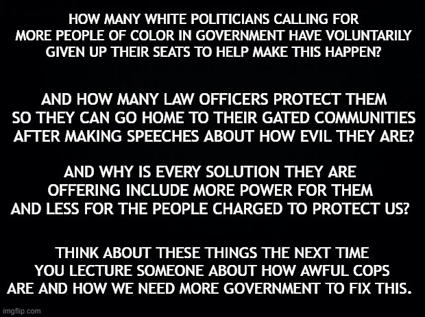 F.A.C.T.S. | HOW MANY WHITE POLITICIANS CALLING FOR MORE PEOPLE OF COLOR IN GOVERNMENT HAVE VOLUNTARILY GIVEN UP THEIR SEATS TO HELP MAKE THIS HAPPEN? AND HOW MANY LAW OFFICERS PROTECT THEM SO THEY CAN GO HOME TO THEIR GATED COMMUNITIES AFTER MAKING SPEECHES ABOUT HOW EVIL THEY ARE? AND WHY IS EVERY SOLUTION THEY ARE OFFERING INCLUDE MORE POWER FOR THEM AND LESS FOR THE PEOPLE CHARGED TO PROTECT US? THINK ABOUT THESE THINGS THE NEXT TIME YOU LECTURE SOMEONE ABOUT HOW AWFUL COPS ARE AND HOW WE NEED MORE GOVERNMENT TO FIX THIS. | image tagged in black background,government corruption,police,wake up | made w/ Imgflip meme maker